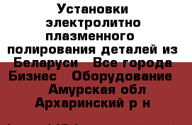 Установки электролитно-плазменного  полирования деталей из Беларуси - Все города Бизнес » Оборудование   . Амурская обл.,Архаринский р-н